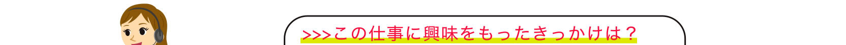 >>>この仕事に興味をもったきっかけは？