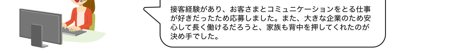 接客経験があり、お客さまとコミュニケーションをとる仕事が好きだったため応募しました。また、大きな企業のため安心して長く働けるだろうと、家族も背中を押してくれたのが決め手でした。