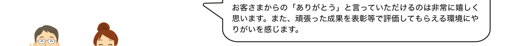 お客さまからの「ありがとう」と言っていただけるのは非常に嬉しく思います。また、頑張った成果を表彰等で評価してもらえる環境にやりがいを感じます。