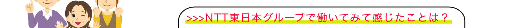 >>>NTT東日本グループで働いてみて感じたことは？