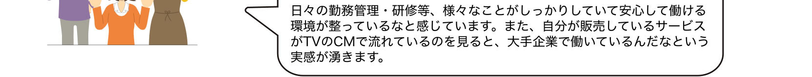 日々の勤務管理・研修等、様々なことがしっかりしていて安心して働ける環境が整っているなと感じています。また、自分が販売しているサービスがTVのCMで流れているのを見ると、大手企業で働いているんだなという実感が湧きます。