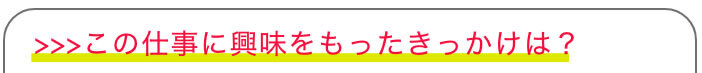 >>>この仕事に興味をもったきっかけは？