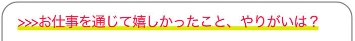 >>>お仕事を通じて嬉しかったこと、やりがいは？