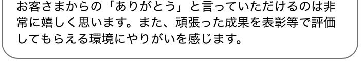 お客さまからの「ありがとう」と言っていただけるのは非常に嬉しく思います。また、頑張った成果を表彰等で評価してもらえる環境にやりがいを感じます。