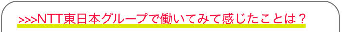 >>>NTT東日本グループで働いてみて感じたことは？