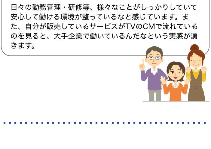 日々の勤務管理・研修等、様々なことがしっかりしていて安心して働ける環境が整っているなと感じています。また、自分が販売しているサービスがTVのCMで流れているのを見ると、大手企業で働いているんだなという実感が湧きます。