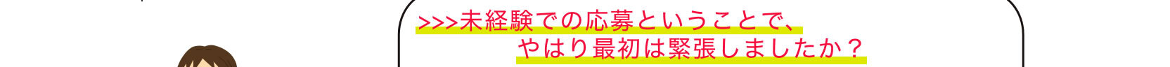 >>>未経験での応募ということで、やはり最初は緊張しましたか？