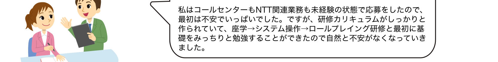 私はコールセンターもNTT関連業務も未経験の状態で応募をしたので、最初は不安でいっぱいでした。ですが、研修カリキュラムがしっかりと作られていて、座学→システム操作→ロールプレイング研修と最初に基礎をみっちりと勉強することができたので自然と不安がなくなっていきました。
