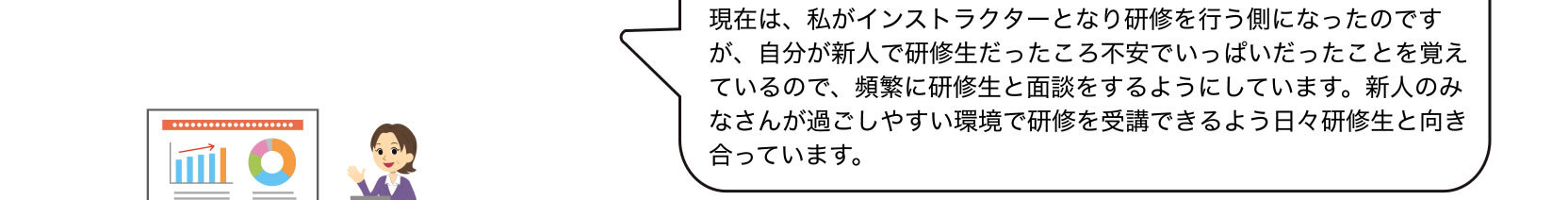現在は、私がインストラクターとなり研修を行う側になったのですが、自分が新人で研修生だったころ不安でいっぱいだったことを覚えているので、頻繁に研修生と面談をするようにしています。新人のみなさんが過ごしやすい環境で研修を受講できるよう日々研修生と向き合っています。
