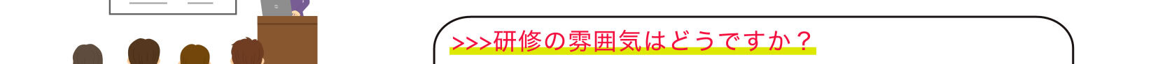 >>>研修の雰囲気はどうですか？
