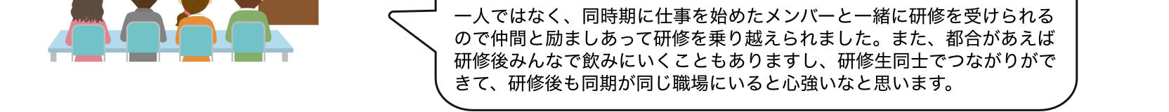 一人ではなく、同時期に仕事を始めたメンバーと一緒に研修を受けられるので仲間と励ましあって研修を乗り越えられました。また、都合があえば研修後みんなで飲みにいくこともありますし、研修生同士でつながりができて、研修後も同期が同じ職場にいると心強いなと思います。