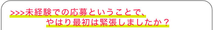 >>>未経験での応募ということで、やはり最初は緊張しましたか？