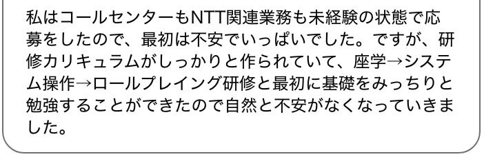私はコールセンターもNTT関連業務も未経験の状態で応募をしたので、最初は不安でいっぱいでした。ですが、研修カリキュラムがしっかりと作られていて、座学→システム操作→ロールプレイング研修と最初に基礎をみっちりと勉強することができたので自然と不安がなくなっていきました。