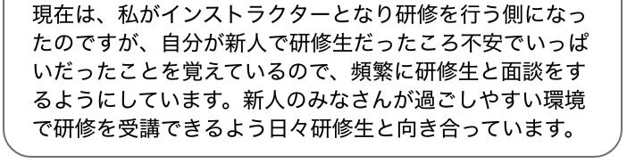 現在は、私がインストラクターとなり研修を行う側になったのですが、自分が新人で研修生だったころ不安でいっぱいだったことを覚えているので、頻繁に研修生と面談をするようにしています。新人のみなさんが過ごしやすい環境で研修を受講できるよう日々研修生と向き合っています。