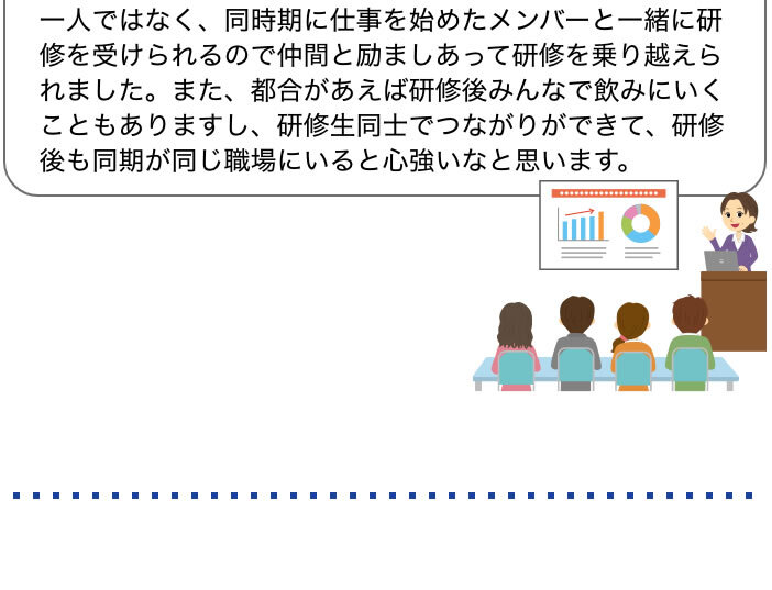 一人ではなく、同時期に仕事を始めたメンバーと一緒に研修を受けられるので仲間と励ましあって研修を乗り越えられました。また、都合があえば研修後みんなで飲みにいくこともありますし、研修生同士でつながりができて、研修後も同期が同じ職場にいると心強いなと思います。