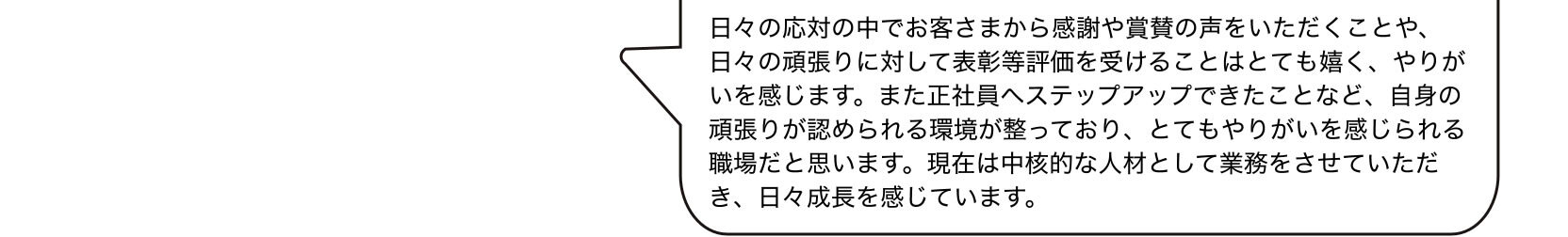 日々の応対の中でお客さまから感謝や賞賛の声をいただくことや、日々の頑張りに対して表彰等評価を受けることはとても嬉く、やりがいを感じます。また正社員へステップアップできたことなど、自身の頑張りが認められる環境が整っており、とてもやりがいを感じられる職場だと思います。現在は中核的な人材として業務をさせていただき、日々成長を感じています。