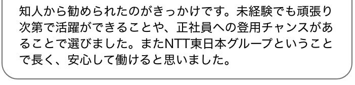 知人から勧められたのがきっかけです。未経験でも頑張り次第で活躍ができることや、正社員への登用チャンスがあることで選びました。またNTT東日本グループということで長く、安心して働けると思いました。