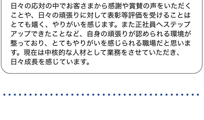 日々の応対の中でお客さまから感謝や賞賛の声をいただくことや、日々の頑張りに対して表彰等評価を受けることはとても嬉く、やりがいを感じます。また正社員へステップアップできたことなど、自身の頑張りが認められる環境が整っており、とてもやりがいを感じられる職場だと思います。現在は中核的な人材として業務をさせていただき、日々成長を感じています。