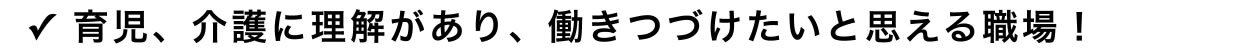 ✓ 育児、介護に理解があり、働きつづけたいと思える職場！