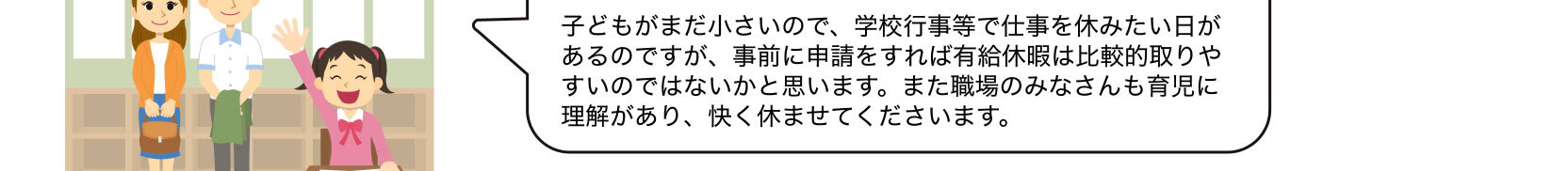 子どもがまだ小さいので、学校行事等で仕事を休みたい日があるのですが、事前に申請をすれば有給休暇は比較的取りやすいのではないかと思います。また職場のみなさんも育児に理解があり、快く休ませてくださいます。