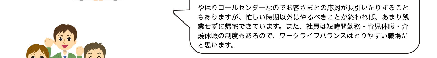 やはりコールセンターなのでお客さまとの応対が長引いたりすることもありますが、忙しい時期以外はやるべきことが終われば、あまり残業せずに帰宅できています。また、社員は短時間勤務・育児休暇・介護休暇の制度もあるので、ワークライフバランスはとりやすい職場だと思います。
