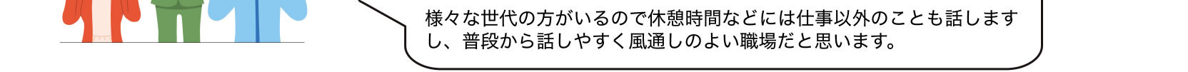 様々な世代の方がいるので休憩時間などには仕事以外のことも話しますし、普段から話しやすく風通しのよい職場だと思います。