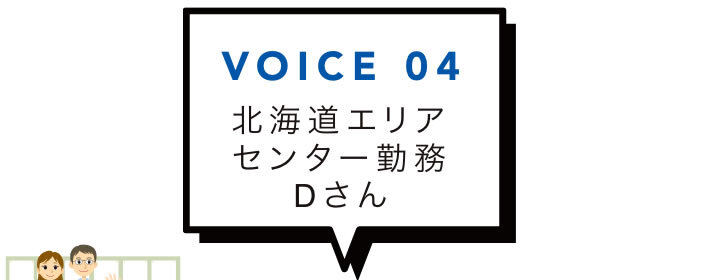 VOICE 04 北海道エリアセンター勤務Dさん
