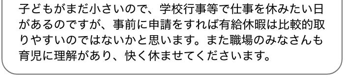 子どもがまだ小さいので、学校行事等で仕事を休みたい日があるのですが、事前に申請をすれば有給休暇は比較的取りやすいのではないかと思います。また職場のみなさんも育児に理解があり、快く休ませてくださいます。