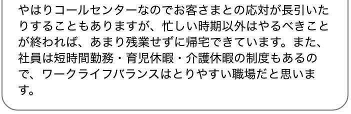 やはりコールセンターなのでお客さまとの応対が長引いたりすることもありますが、忙しい時期以外はやるべきことが終われば、あまり残業せずに帰宅できています。また、社員は短時間勤務・育児休暇・介護休暇の制度もあるので、ワークライフバランスはとりやすい職場だと思います。
