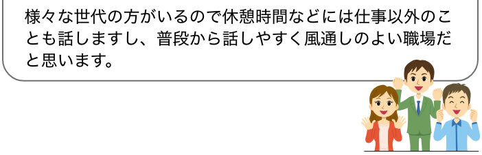 様々な世代の方がいるので休憩時間などには仕事以外のことも話しますし、普段から話しやすく風通しのよい職場だと思います。